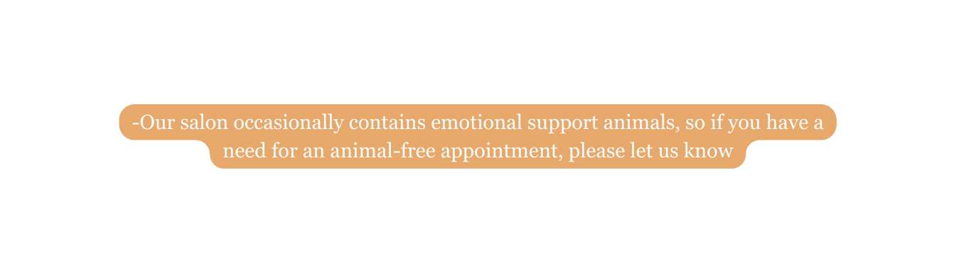 Our salon occasionally contains emotional support animals so if you have a need for an animal free appointment please let us know